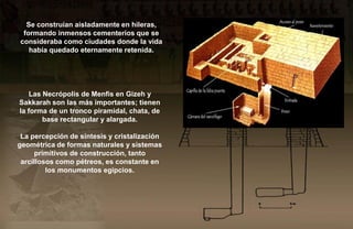 Se construían aisladamente en hileras,
 formando inmensos cementerios que se
consideraba como ciudades donde la vida
   había quedado eternamente retenida.




    Las Necrópolis de Menfis en Gizeh y
Sakkarah son las más importantes; tienen
la forma de un tronco piramidal, chata, de
        base rectangular y alargada.

 La percepción de síntesis y cristalización
geométrica de formas naturales y sistemas
     primitivos de construcción, tanto
 arcillosos como pétreos, es constante en
         los monumentos egipcios.
 