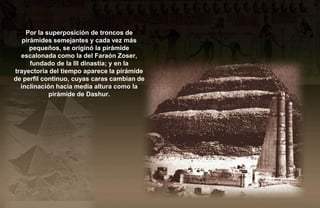 Por la superposición de troncos de
   pirámides semejantes y cada vez más
      pequeños, se originó la pirámide
  escalonada como la del Faraón Zoser,
      fundado de la III dinastía; y en la
trayectoria del tiempo aparece la pirámide
de perfil continuo, cuyas caras cambian de
  inclinación hacia media altura como la
            pirámide de Dashur.
 