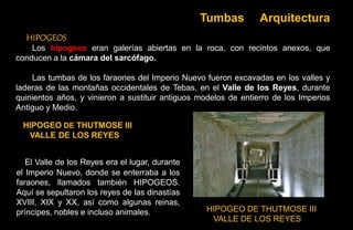 Tumbas          Arquitectura
  HIPOGEOS
    Los hipogeos eran galerías abiertas en la roca, con recintos anexos, que
conducen a la cámara del sarcófago.

    Las tumbas de los faraones del Imperio Nuevo fueron excavadas en los valles y
laderas de las montañas occidentales de Tebas, en el Valle de los Reyes, durante
quinientos años, y vinieron a sustituir antiguos modelos de entierro de los Imperios
Antiguo y Medio.

 HIPOGEO DE THUTMOSE III
  VALLE DE LOS REYES


   El Valle de los Reyes era el lugar, durante
el Imperio Nuevo, donde se enterraba a los
faraones, llamados también HIPOGEOS.
Aquí se sepultaron los reyes de las dinastías
XVIII, XIX y XX, así como algunas reinas,
príncipes, nobles e incluso animales.             HIPOGEO DE THUTMOSE III
                                                   VALLE DE LOS REYES
 