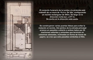 El conjunto funerario de la tumba y la pirámide está
rodeado de un muro de 10,4 m. De alto, configurando
    un recinto rectangular de 545m. De largo en la
             dirección norte-sur, y 277 m.
         De ancho en la dirección este-oeste.


 Se construyeron varias puertas falsas para evitar la
violación al recinto. Del pórtico de la entrada principal
  arranca un pasadizo cubierto a ambos lados por 20
   machones salientes y entrantes que terminan en
columnas adosadas, inclinadas en forma de haces de
  papiro; se cree que este pasadizo simboliza el Nilo.
 