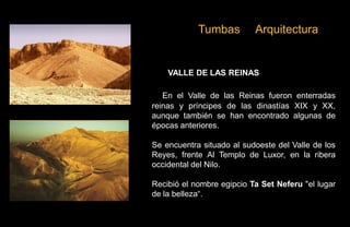 Tumbas         Arquitectura


    VALLE DE LAS REINAS

   En el Valle de las Reinas fueron enterradas
reinas y príncipes de las dinastías XIX y XX,
aunque también se han encontrado algunas de
épocas anteriores.

Se encuentra situado al sudoeste del Valle de los
Reyes, frente Al Templo de Luxor, en la ribera
occidental del Nilo.

Recibió el nombre egipcio Ta Set Neferu "el lugar
de la belleza“.
 