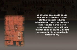 La pirámide escalonada se alza
   sobre la mastaba de la primera
     planta, que alojan la tumba
subterránea excavada en la meseta
    de la roca; los muros fueron
  revestidos de cerámica vidriada
imitando tallos de papiro y madera,
 una evocación de las paredes del
           palacio del rey.
 