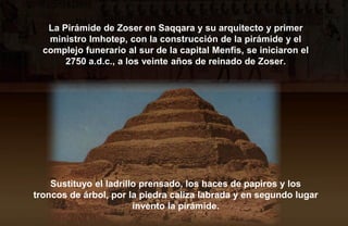 La Pirámide de Zoser en Saqqara y su arquitecto y primer
   ministro Imhotep, con la construcción de la pirámide y el
  complejo funerario al sur de la capital Menfis, se iniciaron el
       2750 a.d.c., a los veinte años de reinado de Zoser.




    Sustituyo el ladrillo prensado, los haces de papiros y los
troncos de árbol, por la piedra caliza labrada y en segundo lugar
                        invento la pirámide.
 