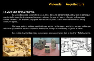 Vivienda             Arquitectura

LA VIVIENDA TÍPICA EGIPCIA
           La vivienda egipcia se construía con ladrillos de barro, por ser más barato y fácil de conseguir
que la piedra, además de mantener las casas calientes durante el invierno y frescas en los meses
cálidos de verano. La arquitectura popular se caracterizó por su buena adaptación al clima, seco y
cálido, de Egipto.

         Un hogar egipcio estaba constituido por varias habitaciones, alrededor un gran salón con
columnas y luz cenital; estaba compuesto de terrazas, bodega subterránea y un jardín al fondo.

          Los restos de viviendas mejor conservados se encuentran en Deir el-Medina y Tell el-Amarna.
 
