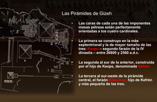 Las Pirámides de Gizeh

    •   Las caras de cada una de las imponentes
        masas pétreas están perfectamente
        orientadas a los cuatro cardinales.

    •   La primera se construyo en la màs
        septentrional y la de mayor tamaño de las
        tres: Keops – segundo faraón de la IV
        dinastía – entre 26800 y 2560 a.d.c.

    •   La segunda al sur de la anterior, construida
        por el hijo de Keops, denominada Kefrén.

    •   La tercera al sur-oeste de la pirámide
        central, el faraón Mikerinos, hijo de Kefrén
        y màs pequeña de las tres.
 