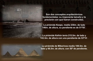 Son dos conceptos arquitectónicos
  fundamentales: su imponente tamaño y la
    precisión con que fueron construidas.

  La pirámide Keops, media 230m. de lado
 146m. de altura, su pendiente es de 51º50`.


  La pirámide Kefrén tenia 215.5m. de lado y
143.5m. de altura con una pendiente de 53º10`.


 La pirámide de Mikerinos media 108.5m. de
lado y 66.5m. de altura. con 50º de pendiente.
 