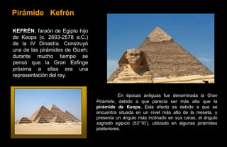Pirámide Kefrén

KEFRÉN, faraón de Egipto hijo
de Keops (c. 2603-2578 a.C.)
de la IV Dinastía. Construyó
una de las pirámides de Gizeh;
durante mucho tiempo se
pensó que la Gran Esfinge
próxima a ellas era una
representación del rey.


                                            En épocas antiguas fue denominada la Gran
                                 Pirámide, debido a que parecía ser más alta que la
                                 pirámide de Keops. Este efecto es debido a que se
                                 encuentra situada en un nivel más alto de la meseta, y
                                 presenta un ángulo más inclinado en sus caras, el ángulo
                                 sagrado egipcio (53°10’), utilizado en algunas pirámides
                                 posteriores.
 