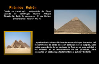 Pirámide Kefrén
Dónde se construyó:       Altiplanicie de Gizeh
Cuándo     se    construyó:    Imperio   Antiguo
Dinastía IV. Quién lo construyó: El rey Kefrén.
          Dimensiones: Altura = 143 m




                               La pirámide de Jafra es fácilmente reconocible por los restos del
                               recubrimiento de caliza que aún perduran en su cúspide. Esta
                               caliza, procedente de las canteras de Tura, es de gran calidad y
                               era utilizada en el recubrimiento de las pirámides, para
                               otorgarles un acabado perfectamente liso, pulido y brillante
 