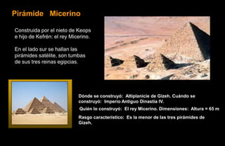 Pirámide Micerino

Construida por el nieto de Keops
e hijo de Kefrén: el rey Micerino.

En el lado sur se hallan las
pirámides satélite, son tumbas
de sus tres reinas egipcias.




                            Dónde se construyó: Altiplanicie de Gizeh. Cuándo se
                            construyó: Imperio Antiguo Dinastía IV.
                            Quién lo construyó: El rey Micerino. Dimensiones: Altura = 65 m
                            Rasgo característico: Es la menor de las tres pirámides de
                            Gizeh.
 