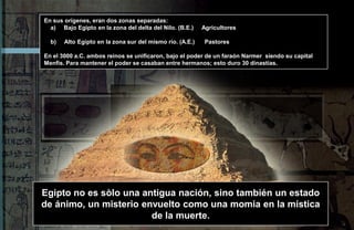 En sus orígenes, eran dos zonas separadas:
  a) Bajo Egipto en la zona del delta del Nilo. (B.E.)    Agricultores

  b)   Alto Egipto en la zona sur del mismo río. (A.E.)    Pastores

En el 3000 a.C. ambos reinos se unificaron, bajo el poder de un faraón Narmer siendo su capital
Menfis. Para mantener el poder se casaban entre hermanos; esto duro 30 dinastías.




Egipto no es sòlo una antigua nación, sino también un estado
de ánimo, un misterio envuelto como una momia en la mística
                        de la muerte.
 