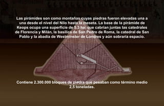 Las pirámides son como montañas cuyas piedras fueron elevadas una a
  una desde el nivel del Nilo hasta la meseta. La base de la pirámide de
 Keops ocupa una superficie de 5.3 ha; que cabrían juntas las catedrales
de Florencia y Milán, la basílica de San Pedro de Roma, la catedral de San
  Pablo y la abadía de Westminster de Londres y aún sobraría espacio.




Contiene 2.300.000 bloques de piedra que pesaban como término medio
                            2,5 toneladas.
 