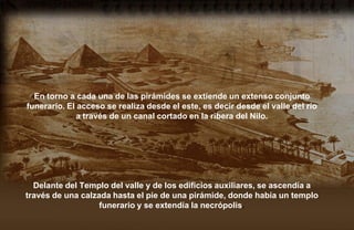 En torno a cada una de las pirámides se extiende un extenso conjunto
funerario. El acceso se realiza desde el este, es decir desde el valle del río
              a través de un canal cortado en la ribera del Nilo.




  Delante del Templo del valle y de los edificios auxiliares, se ascendía a
través de una calzada hasta el pie de una pirámide, donde había un templo
                   funerario y se extendía la necrópolis.
 