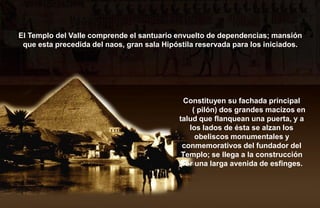 El Templo del Valle comprende el santuario envuelto de dependencias; mansión
 que esta precedida del naos, gran sala Hipóstila reservada para los iniciados.




                                              Constituyen su fachada principal
                                                ( pilón) dos grandes macizos en
                                            talud que flanquean una puerta, y a
                                               los lados de ésta se alzan los
                                                 obeliscos monumentales y
                                             conmemorativos del fundador del
                                             Templo; se llega a la construcción
                                             por una larga avenida de esfinges.
 