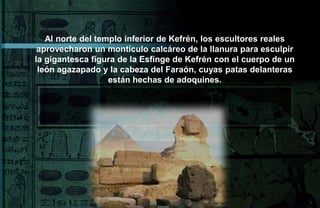 Al norte del templo inferior de Kefrén, los escultores reales
 aprovecharon un montículo calcáreo de la llanura para esculpir
la gigantesca figura de la Esfinge de Kefrén con el cuerpo de un
 león agazapado y la cabeza del Faraón, cuyas patas delanteras
                   están hechas de adoquines.
 