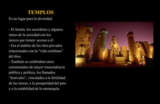 TEMPLOS
Es un lugar para la divinidad.

- El faraón, los sacerdotes y algunos
status de la sociedad son los
únicos que tienen acceso a él.
- Era el ámbito de los ritos privados
relacionados con la “vida cotidiana”
del dios.
- También se celebraban otros
ceremoniales de mayor trascendencia
pública y política, los llamados
“festivales”, vinculados a la fertilidad
de las tierras, a la prosperidad del país
y a la estabilidad de la monarquía.
 