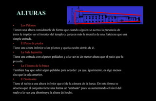 •      Los Pilonos
Tienen una altura considerable de forma que cuando alguien se acerca la presencia de
éstos le impide ver el interior del templo y parecen más la muralla de una fortaleza que una
simple entrada.
•      El Patio de piedra
Tiene una altura inferior a los pilonos y queda oculto detrás de él.
•      La Sala hipóstila
Tiene una entrada con algunos peldaños y a la vez es de menor altura que el patio que la
precede.
•      La Cámara de la barca
También hay que subir algún peldaño para acceder ya que, igualmente, es algo menos
alta que la sala anterior.
•      El Santuario
Tiene el techo a una altura inferior que el de la cámara de la barca. De esta forma se
observa que el conjunto tiene una forma de "embudo" pues va aumentando el nivel del
suelo a la vez que disminuye la altura del techo.
 
