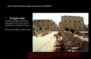 Hay tres tipos de templos según su estructura y su finalidad:




•     Templo solar
Se trata de templos construidos
para adorar al sol, a Ra, y por su
identificación también al Faraón.

Presencia de Oblisco y Barca Solar




                                Obelisco: monolito vertical de fuste en forma de huso y sección cuadrada coronado
                                por una pirámide o un cono. En el antiguo Egipto se solían elegir por parejas
                                flanqueando la entrada a la entrada a las tumbas o a los templos, asociados en la
                                mayoría de los casos al culto solar.
 
