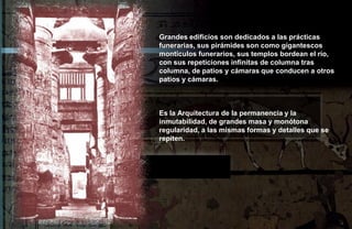 Grandes edificios son dedicados a las prácticas
funerarias, sus pirámides son como gigantescos
montículos funerarios, sus templos bordean el río,
con sus repeticiones infinitas de columna tras
columna, de patios y cámaras que conducen a otros
patios y cámaras.



Es la Arquitectura de la permanencia y la
inmutabilidad, de grandes masa y monótona
regularidad, a las mismas formas y detalles que se
repiten.
 