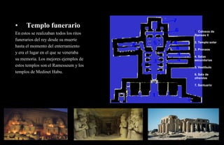 •     Templo funerario
                                         1. Colosos de
En estos se realizaban todos los ritos   Ramsés II
funerarios del rey desde su muerte
                                         2. Templo solar
hasta el momento del enterramiento
                                         3. Pronaos
y era el lugar en el que se veneraba
                                         4. Salas
su memoria. Los mejores ejemplos de      secundarias
estos templos son el Ramesseum y los     5. Vestíbulo
templos de Medinet Habu.
                                         6. Sala de
                                         ofrendas

                                         7. Santuario
 