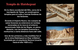 Templo de Hatshepsut
En la ribera occidental del Nilo, cerca de la
  necrópolis de Tebas, se construyeron
templos para el culto y honras fúnebres de
               los faraones.

 Durante el Imperio Nuevo, los cuerpos de
 estos faraones se enterraron en tumbas
    excavadas en la roca en el entorno
 denominado Valle de los Reyes, en pleno
  desierto, con los templos funerarios o
mortuorios a cierta distancia fuera del valle.

 Uno de los primeros y más insólitos fue el
  de la reina Hatshepsut en Dayr al-Bahari,
levantado por el arquitecto Senmut (muerto
            hacia el año 1428 a.C.).
 