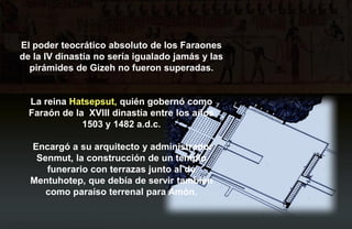 El poder teocrático absoluto de los Faraones
de la IV dinastía no sería igualado jamás y las
  pirámides de Gizeh no fueron superadas.


  La reina Hatsepsut, quién gobernó como
  Faraón de la XVIII dinastía entre los años
              1503 y 1482 a.d.c.

  Encargó a su arquitecto y administrador
   Senmut, la construcción de un templo
     funerario con terrazas junto al de
  Mentuhotep, que debía de servir también
     como paraíso terrenal para Amòn.
 
