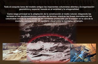Todo el conjunto toma del modelo antiguo las imponentes columnatas abiertas y la organización
                geométrica y espacial, basada en al axialidad y la ortogonalidad.

   Como rasgo principal es la adaptación de la construcción al medio natural, integrando las
  terrazas en los escalonamientos naturales del terreno, mientras las líneas marcadas por las
 columnatas evocan la verticalidad de las cavidades producidas por la erosión en la cara de la
            montaña, consiguiendo un equilibrio visual entre la montaña y el templo.
 