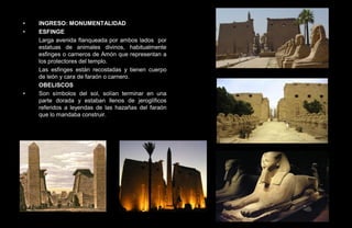 •   INGRESO: MONUMENTALIDAD
•   ESFINGE
    Larga avenida flanqueada por ambos lados por
    estatuas de animales divinos, habitualmente
    esfinges o carneros de Amón que representan a
    los protectores del templo.
    Las esfinges están recostadas y tienen cuerpo
    de león y cara de faraón o carnero.
    OBELISCOS
•   Son símbolos del sol, solían terminar en una
    parte dorada y estaban llenos de jeroglíficos
    referidos a leyendas de las hazañas del faraón
    que lo mandaba construir.
 