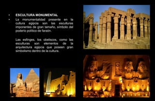 •   ESCULTURA MONUMENTAL
•   La monumentalidad presente en la
    cultura egipcia son las esculturas
    imponentes de gran tamaño, símbolo del
    poderío político de faraón.

    Las esfinges, los obeliscos, como las
    esculturas son elementos de la
    arquitectura egipcia que poseen gran
    simbolismo dentro de la cultura.
 