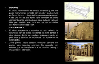 •   PILONOS
    El pilono representaba la entrada al templo y era una
    pared monumental formada por un alto y ancho muro
    en forma de tronco de pirámide con una puerta central.
    Cada una de las dos torres que formaban el pilono
    representaba los acantilados de cada lado del valle del
    Nilo, pero también eran, a la vez, las dos montañas
    que flanquean el disco solar.
    SALA HÍPETRA
•   El pilono nos permite la entrada a un patio rodeado de
    columnas por los lados, quedando la zona central a
    cielo abierto donde en muchas ocasiones había un
    gran altar y estatuas de monarcas. Su nombre es la
    sala hipetra.
•   Zona pública podía acceder cualquier persona del
    pueblo para depositar ofrendas. Se decoraba con
    relieves que hacían referencia a las hazañas del rey o
    imágenes de adoración.
 