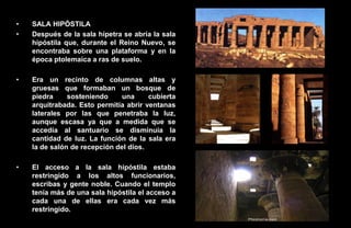 •   SALA HIPÓSTILA
•   Después de la sala hípetra se abría la sala
    hipóstila que, durante el Reino Nuevo, se
    encontraba sobre una plataforma y en la
    época ptolemaica a ras de suelo.

•   Era un recinto de columnas altas y
    gruesas que formaban un bosque de
    piedra     sosteniendo     una     cubierta
    arquitrabada. Esto permitía abrir ventanas
    laterales por las que penetraba la luz,
    aunque escasa ya que a medida que se
    accedía al santuario se disminuía la
    cantidad de luz. La función de la sala era
    la de salón de recepción del dios.

•   El acceso a la sala hipóstila estaba
    restringido a los altos funcionarios,
    escribas y gente noble. Cuando el templo
    tenía más de una sala hipóstila el acceso a
    cada una de ellas era cada vez más
    restringido.
 