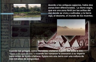 Acorde a los antiguos egipcios, había dos
                                       zonas bien diferenciadas. La tierra negra,
                                       que era una zona fértil (en las orillas del
                                       rio) donde se vivía y cultivaba; y la tierra
                                       roja, el desierto, el mundo de los muertos.




Cuando los griegos, como Herodoto, visitaron Egipto 500 años a. d.C.
“Egipto es un regalo del Nilo.” o cuando los romanos lo anexaron a su imperio
justo antes de la era cristiana, Egipto era una tierra con una cultura de
tres mil años de antigüedad.
 