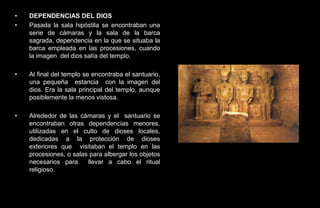•   DEPENDENCIAS DEL DIOS
•   Pasada la sala hipóstila se encontraban una
    serie de cámaras y la sala de la barca
    sagrada, dependencia en la que se situaba la
    barca empleada en las procesiones, cuando
    la imagen del dios salía del templo.

•   Al final del templo se encontraba el santuario,
    una pequeña estancia con la imagen del
    dios. Era la sala principal del templo, aunque
    posiblemente la menos vistosa.

•   Alrededor de las cámaras y el santuario se
    encontraban otras dependencias menores,
    utilizadas en el culto de dioses locales,
    dedicadas a la protección de dioses
    exteriores que visitaban el templo en las
    procesiones, o salas para albergar los objetos
    necesarios para     llevar a cabo el ritual
    religioso.
 