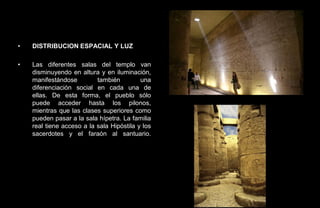 •   DISTRIBUCION ESPACIAL Y LUZ

•   Las diferentes salas del templo van
    disminuyendo en altura y en iluminación,
    manifestándose         también         una
    diferenciación social en cada una de
    ellas. De esta forma, el pueblo sólo
    puede acceder hasta los pilonos,
    mientras que las clases superiores como
    pueden pasar a la sala hípetra. La familia
    real tiene acceso a la sala Hipóstila y los
    sacerdotes y el faraón al santuario.
 