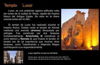 Templo            Luxor
     Luxor, es una población egipcia edificada sobe
las ruinas de la ciudad de Tebas, capital del Imperio
Nuevo del Antiguo Egipto. Se sitúa en la ribera
oriental (este) del río Nilo.

     El templo de Luxor fue realizado durante el
Imperio Nuevo. Estaba unido al templo de Karnak
mediante una avenida (dromos) flanqueada por
esfinges. Fue construido por dos faraones
fundamentalmente, Amenhotep III (construyó la
zona interior) y Ramsés II, que finalizó el templo. El
templo era de tal importancia que muchos otros
faraones, como Tutankhamón y Alejandro Magno
contribuyeron a su engrandecimiento.

                       Luxor significa: la casa sur del Harén

                       Fecha aprox. de inicio de la construcción año 1400 a.C.
                       Fecha aprox. de término de la construcción año 1000 a.C.
 