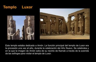 Templo         Luxor




Este templo estaba dedicado a Amón. La función principal del templo de Luxor era
la procesión una vez al año, durante la celebración del Año Nuevo. Se celebraba y
en la que la imagen de Amón salía de su recinto de Karnak a través de la avenida
de las esfinges para visitar el templo de Luxor.
 