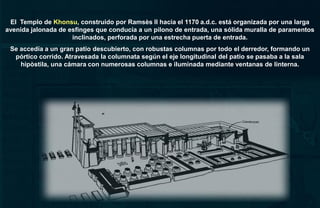 El Templo de Khonsu, construido por Ramsès II hacia el 1170 a.d.c. está organizada por una larga
avenida jalonada de esfinges que conducía a un pilono de entrada, una sólida muralla de paramentos
                     inclinados, perforada por una estrecha puerta de entrada.
 Se accedía a un gran patio descubierto, con robustas columnas por todo el derredor, formando un
  pórtico corrido. Atravesada la columnata según el eje longitudinal del patio se pasaba a la sala
    hipòstila, una cámara con numerosas columnas e iluminada mediante ventanas de linterna.
 