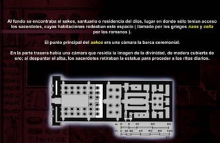 Al fondo se encontraba el sekos, santuario o residencia del dios, lugar en donde sòlo tenían acceso
 los sacerdotes, cuyas habitaciones rodeaban este espacio ( llamado por los griegos naos y cella
                                        por los romanos ).

                 El punto principal del sekos era una cámara la barca ceremonial.

 En la parte trasera había una cámara que residía la imagen de la divinidad, de madera cubierta de
   oro; al despuntar el alba, los sacerdotes retiraban la estatua para proceder a los ritos diarios.
 