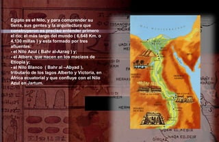 Egipto es el Nilo, y para comprender su
tierra, sus gentes y la arquitectura que
construyeron es preciso entender primero
el río; el más largo del mundo ( 6,648 Km. o
4,130 millas ) y esta formado por tres
afluentes:
- el Nilo Azul ( Bahr al-Azraq ) y;
- el Atbara, que nacen en los macizos de
Etiopía y;
- el Nilo Blanco ( Bahr al –Abyad ),
tributario de los lagos Alberto y Victoria, en
África ecuatorial y que confluye con el Nilo
Azul en Jartum.
 