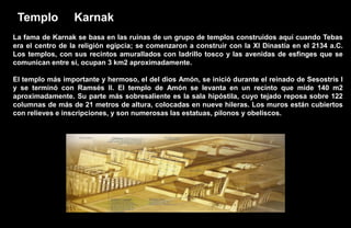 Templo           Karnak
La fama de Karnak se basa en las ruinas de un grupo de templos construidos aquí cuando Tebas
era el centro de la religión egipcia; se comenzaron a construir con la XI Dinastía en el 2134 a.C.
Los templos, con sus recintos amurallados con ladrillo tosco y las avenidas de esfinges que se
comunican entre sí, ocupan 3 km2 aproximadamente.

El templo más importante y hermoso, el del dios Amón, se inició durante el reinado de Sesostris I
y se terminó con Ramsés II. El templo de Amón se levanta en un recinto que mide 140 m2
aproximadamente. Su parte más sobresaliente es la sala hipóstila, cuyo tejado reposa sobre 122
columnas de más de 21 metros de altura, colocadas en nueve hileras. Los muros están cubiertos
con relieves e inscripciones, y son numerosas las estatuas, pilonos y obeliscos.
 