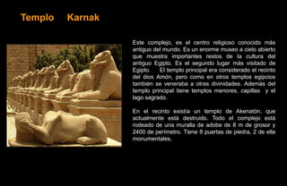 Templo   Karnak

                  Este complejo, es el centro religioso conocido más
                  antiguo del mundo. Es un enorme museo a cielo abierto
                  que muestra importantes restos de la cultura del
                  antiguo Egipto. Es el segundo lugar más visitado de
                  Egipto.   El templo principal era considerado el recinto
                  del dios Amón, pero como en otros templos egipcios
                  también se veneraba a otras divinidades. Además del
                  templo principal tiene templos menores, capillas y el
                  lago sagrado.

                  En el recinto existía un templo de Akenatón, que
                  actualmente está destruido. Todo el complejo está
                  rodeado de una muralla de adobe de 8 m de grosor y
                  2400 de perímetro. Tiene 8 puertas de piedra, 2 de ella
                  monumentales.
 