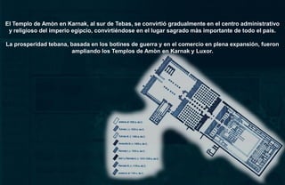 El Templo de Amòn en Karnak, al sur de Tebas, se convirtió gradualmente en el centro administrativo
 y religioso del imperio egipcio, convirtiéndose en el lugar sagrado màs importante de todo el país.

La prosperidad tebana, basada en los botines de guerra y en el comercio en plena expansión, fueron
                       ampliando los Templos de Amòn en Karnak y Luxor.
 
