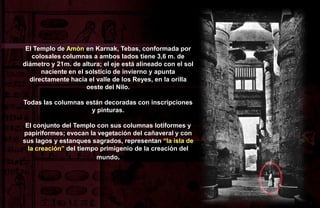 El Templo de Amòn en Karnak, Tebas, conformada por
   colosales columnas a ambos lados tiene 3,6 m. de
diámetro y 21m. de altura; el eje está alineado con el sol
      naciente en el solsticio de invierno y apunta
  directamente hacia el valle de los Reyes, en la orilla
                     oeste del Nilo.

Todas las columnas están decoradas con inscripciones
                     y pinturas.

 El conjunto del Templo con sus columnas lotiformes y
papiriformes; evocan la vegetación del cañaveral y con
sus lagos y estanques sagrados, representan “la isla de
  la creación” del tiempo primigenio de la creación del
                         mundo.
 
