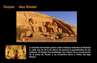Templo   Abu Simbel




              La fachada del templo posee cuatro estatuas sedentes de Ramsés
              II, cada una de 30 m de altura. Se aprecia la grandiosidad de las
              estatuas. El templo fue trasladado con motivo de la construcción
              de la presa de Asuán, y se encuentra ahora a orillas del lago
              Nasser.
 