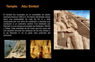 Templo            Abu Simbel

El templo fue excavado en un acantilado de piedra
arenisca hacia el 1250 a.C. El interior del templo mayor
tiene una profundidad de más de 55 m y está
compuesto por una serie de vestíbulos y cámaras que
conducen a un santuario central. Fue dedicado por
Ramsés II a los dioses principales de Heliópolis, Menfis
y Tebas. Está orientado de tal modo que los rayos del
sol naciente iluminan las estatuas de los tres dioses y
la de Ramsés II, en la parte más profunda del
santuario.
 
