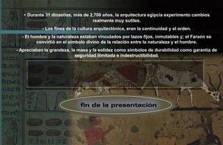 - Durante 31 dinastías, màs de 2,700 años, la arquitectura egipcia experimento cambios
                                   realmente muy sutiles.
           - Los fines de la cultura arquitectònica, eran la continuidad y el orden.
  - El hombre y la naturaleza estaban vinculados por lazos fijos, inmutables y; el Faraón se
         convirtió en el símbolo divino de la relación entre la naturaleza y el hombre.
- Apreciaban la grandeza, la masa y la solidez como símbolos de durabilidad como garantía de
                            seguridad ilimitada e indestructibilidad.
 