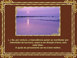 (...) Se, por ventura, a imprudência quiser se manifestar por
   intermédio de tua boca, sopra-a em direção à terra, sem
                           nada dizer.
          A ajuda do pensamento ser-te-á bem melhor.
 