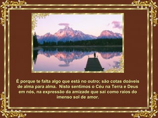 É porque te falta algo que está no outro; são cotas doáveis
de alma para alma. Nisto sentimos o Céu na Terra e Deus
 em nós, na expressão da amizade que sai como raios do
                    imenso sol de amor.
 