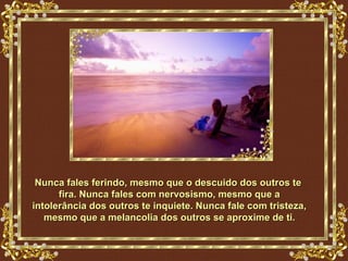 Nunca fales ferindo, mesmo que o descuido dos outros te
      fira. Nunca fales com nervosismo, mesmo que a
intolerância dos outros te inquiete. Nunca fale com tristeza,
   mesmo que a melancolia dos outros se aproxime de ti.
 