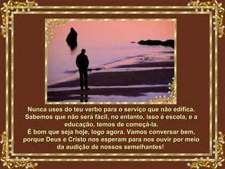 Nunca uses do teu verbo para o serviço que não edifica.
 Sabemos que não será fácil, no entanto, isso é escola, e a
             educação, temos de começá-la.
  É bom que seja hoje, logo agora. Vamos conversar bem,
porque Deus e Cristo nos esperam para nos ouvir por meio
          da audição de nossos semelhantes!
 