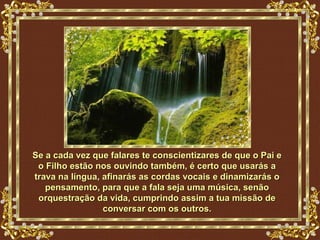 Se a cada vez que falares te conscientizares de que o Pai e
 o Filho estão nos ouvindo também, é certo que usarás a
trava na língua, afinarás as cordas vocais e dinamizarás o
   pensamento, para que a fala seja uma música, senão
 orquestração da vida, cumprindo assim a tua missão de
                 conversar com os outros.
 